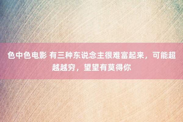 色中色电影 有三种东说念主很难富起来，可能超越越穷，望望有莫得你