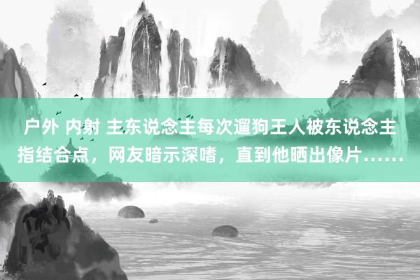 户外 内射 主东说念主每次遛狗王人被东说念主指结合点，网友暗示深嗜，直到他晒出像片……