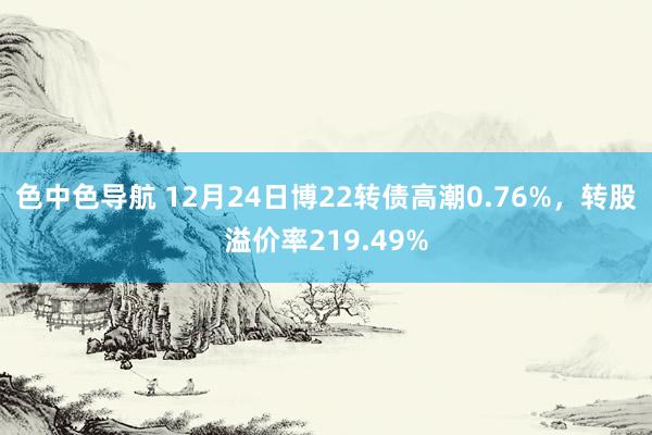 色中色导航 12月24日博22转债高潮0.76%，转股溢价率219.49%