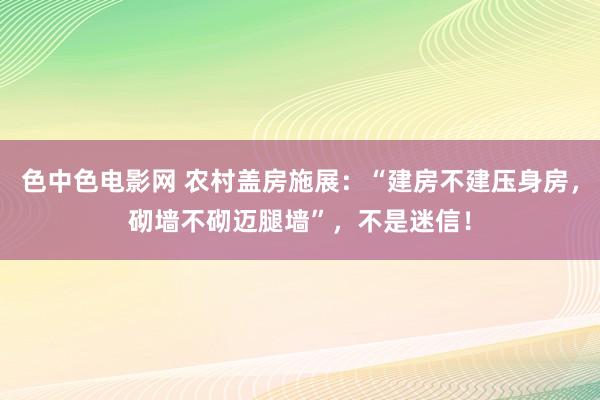 色中色电影网 农村盖房施展：“建房不建压身房，砌墙不砌迈腿墙”，不是迷信！