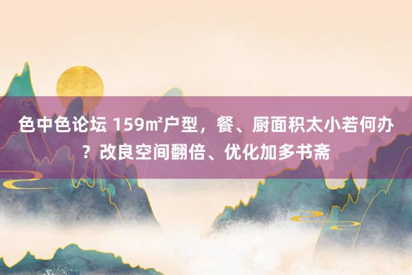 色中色论坛 159㎡户型，餐、厨面积太小若何办？改良空间翻倍、优化加多书斋