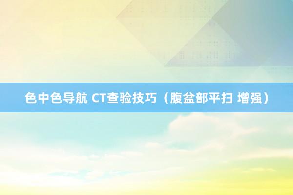 色中色导航 CT查验技巧（腹盆部平扫 增强）
