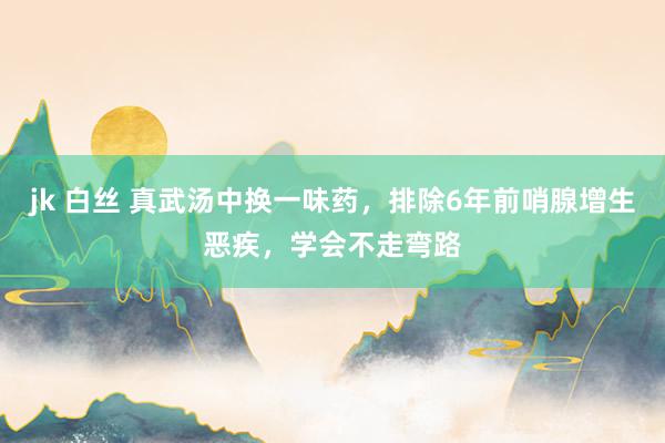 jk 白丝 真武汤中换一味药，排除6年前哨腺增生恶疾，学会不走弯路