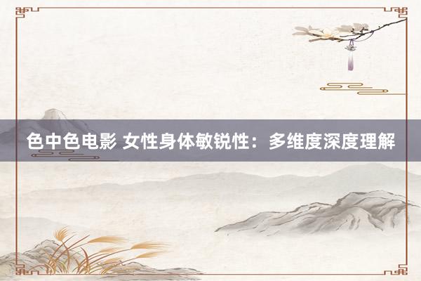 色中色电影 女性身体敏锐性：多维度深度理解