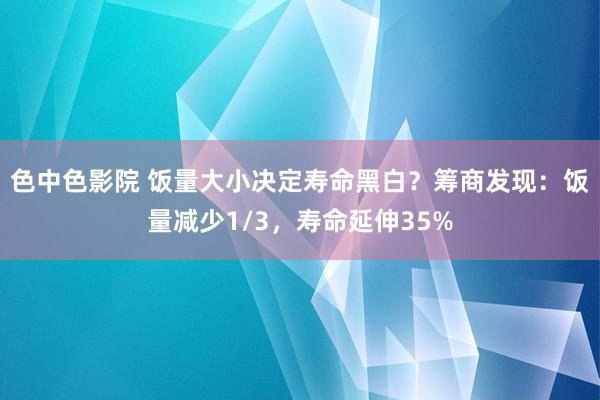 色中色影院 饭量大小决定寿命黑白？筹商发现：饭量减少1/3，寿命延伸35%
