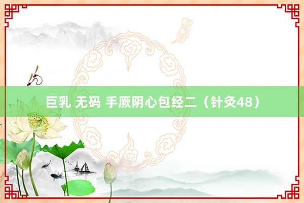 巨乳 无码 手厥阴心包经二（针灸48）