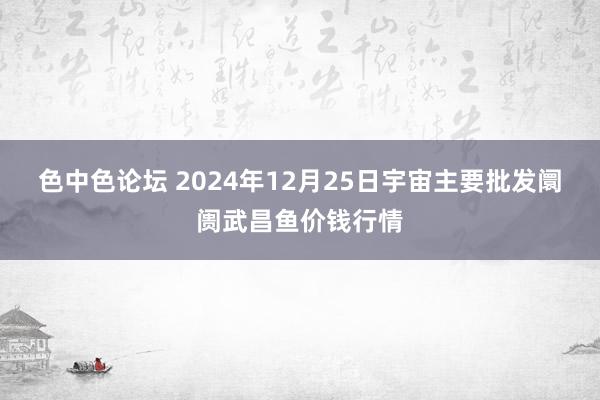 色中色论坛 2024年12月25日宇宙主要批发阛阓武昌鱼价钱行情