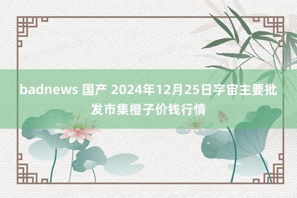 badnews 国产 2024年12月25日宇宙主要批发市集橙子价钱行情