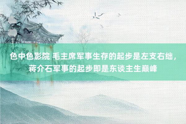 色中色影院 毛主席军事生存的起步是左支右绌，蒋介石军事的起步即是东谈主生巅峰