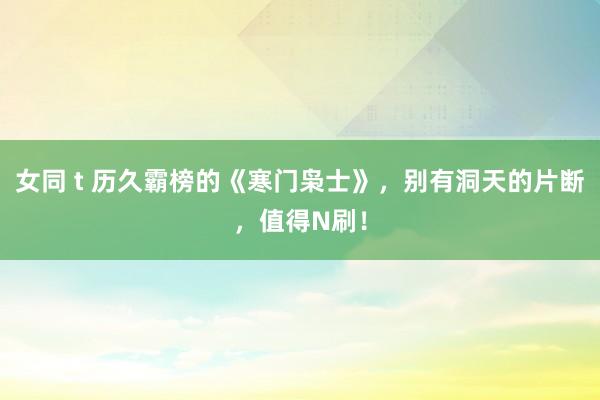 女同 t 历久霸榜的《寒门枭士》，别有洞天的片断，值得N刷！
