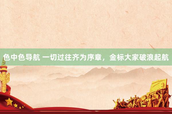 色中色导航 一切过往齐为序章，金标大家破浪起航