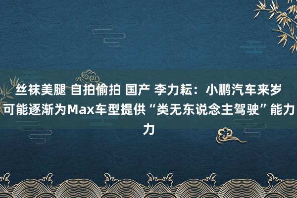 丝袜美腿 自拍偷拍 国产 李力耘：小鹏汽车来岁可能逐渐为Max车型提供“类无东说念主驾驶”能力
