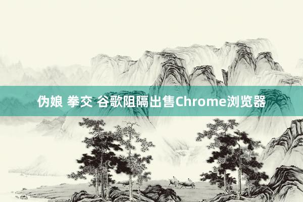 伪娘 拳交 谷歌阻隔出售Chrome浏览器