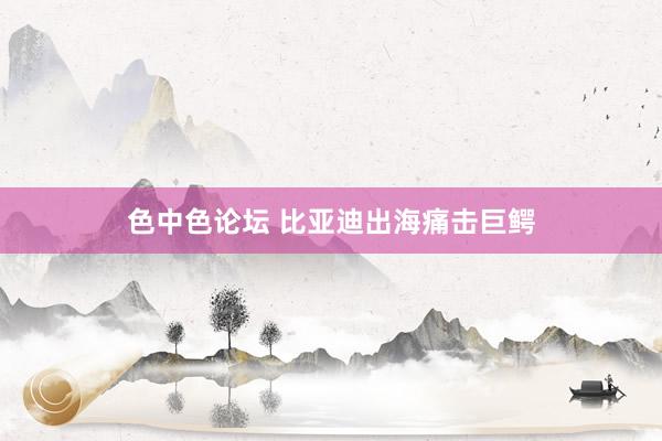 色中色论坛 比亚迪出海痛击巨鳄