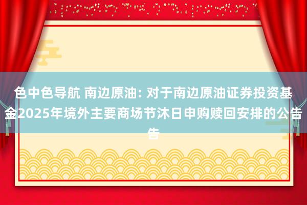 色中色导航 南边原油: 对于南边原油证券投资基金2025年境外主要商场节沐日申购赎回安排的公告