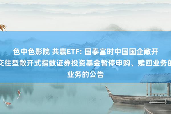 色中色影院 共赢ETF: 国泰富时中国国企敞开共赢交往型敞开式指数证券投资基金暂停申购、赎回业务的公告