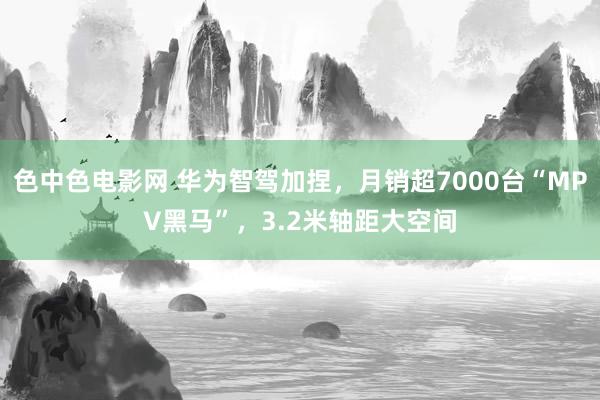 色中色电影网 华为智驾加捏，月销超7000台“MPV黑马”，3.2米轴距大空间