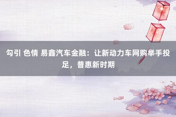 勾引 色情 易鑫汽车金融：让新动力车网购举手投足，普惠新时期
