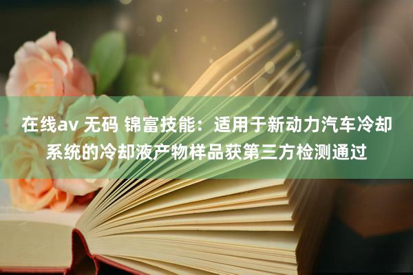 在线av 无码 锦富技能:适用于新动力汽车冷却系统的冷却液产物样品获第三方检测通过