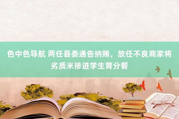 色中色导航 两任县委通告纳贿，放任不良商家将劣质米掺进学生育分餐