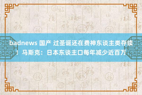 badnews 国产 过圣诞还在费神东谈主类存续！马斯克：日本东谈主口每年减少近百万
