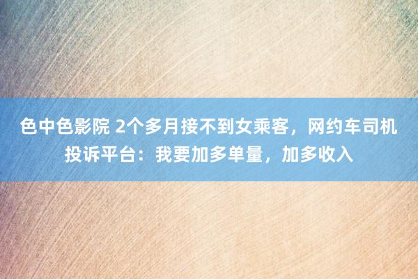 色中色影院 2个多月接不到女乘客，网约车司机投诉平台：我要加多单量，加多收入
