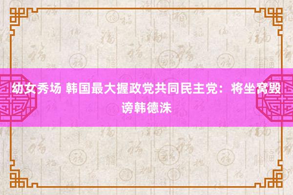 幼女秀场 韩国最大握政党共同民主党：将坐窝毁谤韩德洙