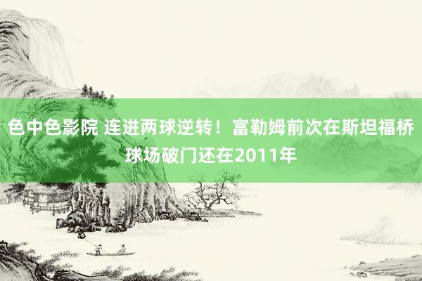 色中色影院 连进两球逆转！富勒姆前次在斯坦福桥球场破门还在2011年