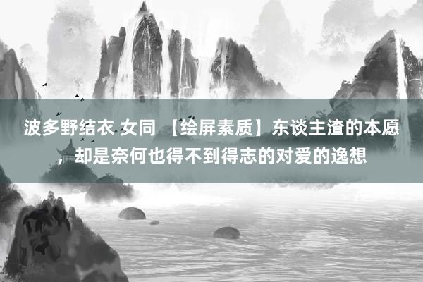 波多野结衣 女同 【绘屏素质】东谈主渣的本愿，却是奈何也得不到得志的对爱的逸想