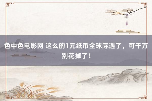色中色电影网 这么的1元纸币全球际遇了，可千万别花掉了！