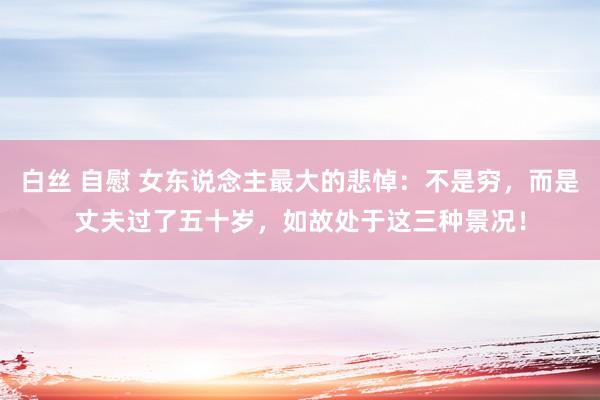 白丝 自慰 女东说念主最大的悲悼：不是穷，而是丈夫过了五十岁，如故处于这三种景况！