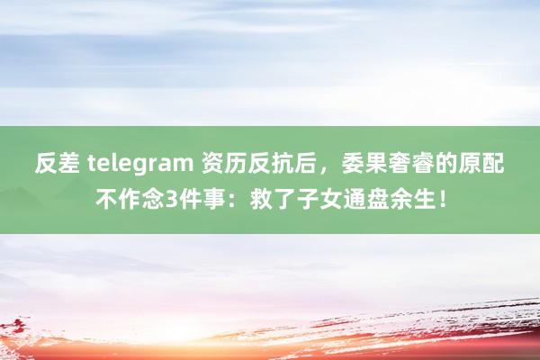 反差 telegram 资历反抗后，委果奢睿的原配不作念3件事：救了子女通盘余生！