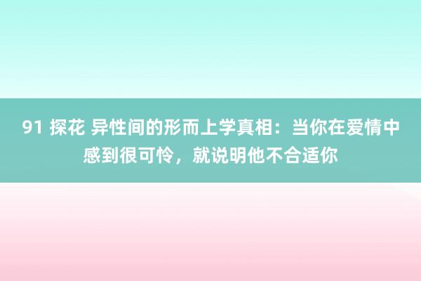 91 探花 异性间的形而上学真相：当你在爱情中感到很可怜，就说明他不合适你