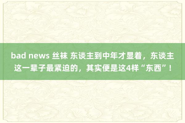 bad news 丝袜 东谈主到中年才显着，东谈主这一辈子最紧迫的，其实便是这4样“东西”！