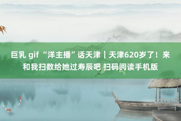 巨乳 gif “洋主播”话天津｜天津620岁了！来和我扫数给她过寿辰吧 扫码阅读手机版