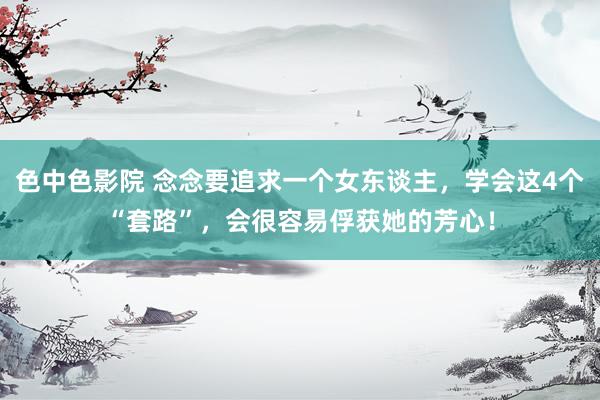 色中色影院 念念要追求一个女东谈主，学会这4个“套路”，会很容易俘获她的芳心！