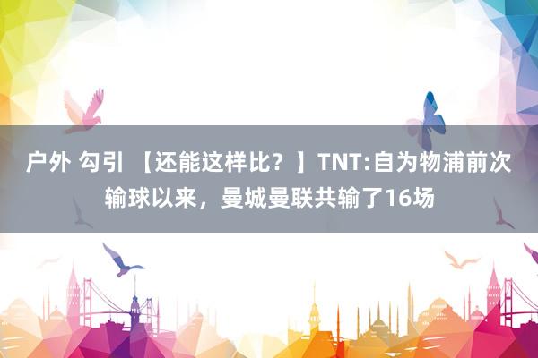户外 勾引 【还能这样比？】TNT:自为物浦前次输球以来，曼城曼联共输了16场