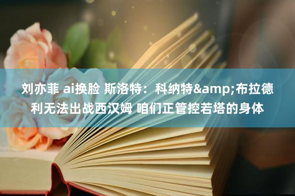 刘亦菲 ai换脸 斯洛特：科纳特&布拉德利无法出战西汉姆 咱们正管控若塔的身体