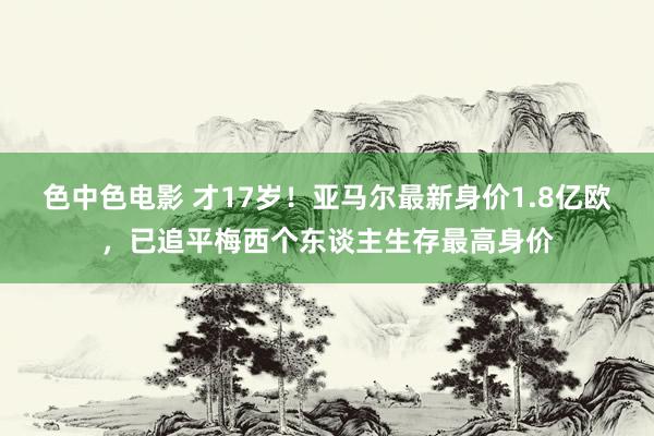 色中色电影 才17岁！亚马尔最新身价1.8亿欧，已追平梅西个东谈主生存最高身价