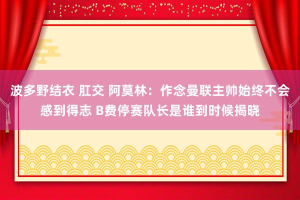 波多野结衣 肛交 阿莫林：作念曼联主帅始终不会感到得志 B费停赛队长是谁到时候揭晓