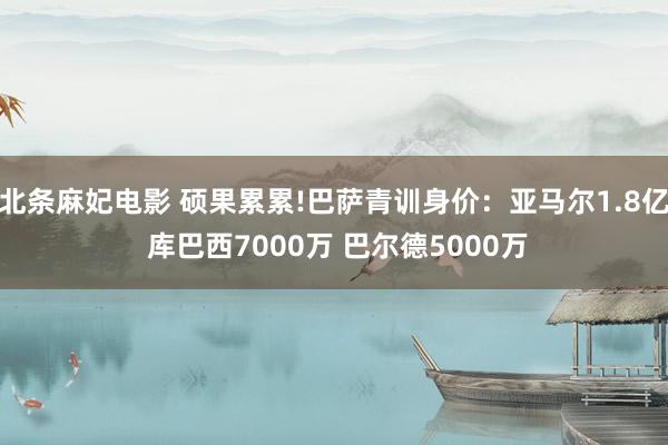 北条麻妃电影 硕果累累!巴萨青训身价：亚马尔1.8亿 库巴西7000万 巴尔德5000万