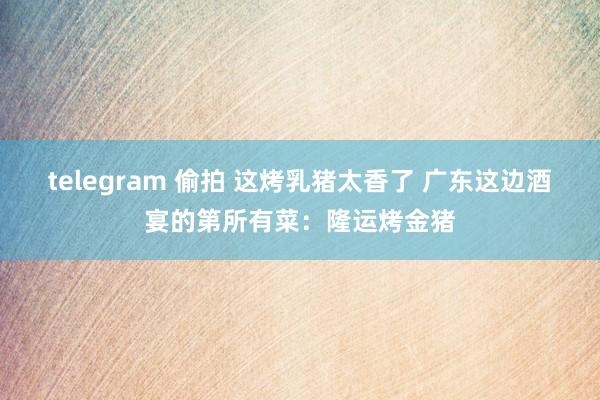 telegram 偷拍 这烤乳猪太香了 广东这边酒宴的第所有菜：隆运烤金猪