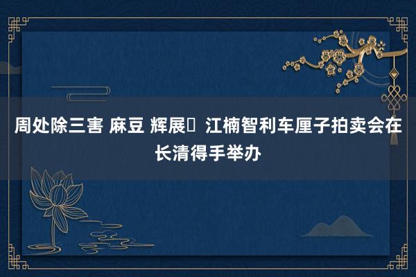 周处除三害 麻豆 辉展・江楠智利车厘子拍卖会在长清得手举办