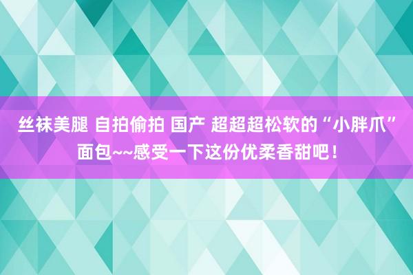 丝袜美腿 自拍偷拍 国产 超超超松软的“小胖爪”面包~~感受一下这份优柔香甜吧！