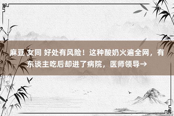 麻豆 女同 好处有风险！这种酸奶火遍全网，有东谈主吃后却进了病院，医师领导→