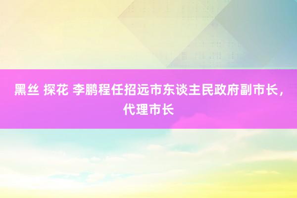 黑丝 探花 李鹏程任招远市东谈主民政府副市长，代理市长