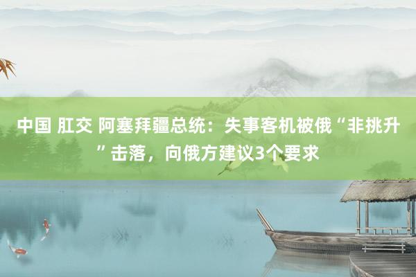 中国 肛交 阿塞拜疆总统：失事客机被俄“非挑升”击落，向俄方建议3个要求