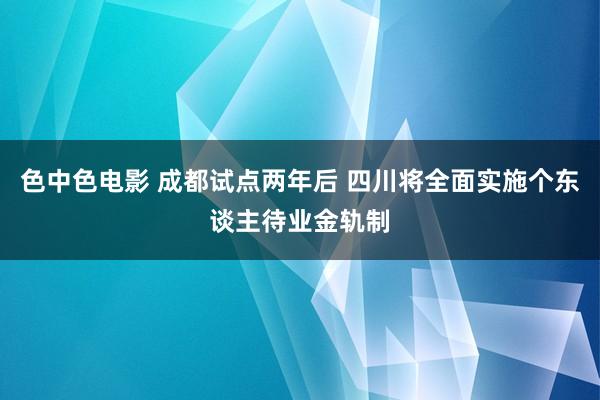 色中色电影 成都试点两年后 四川将全面实施个东谈主待业金轨制
