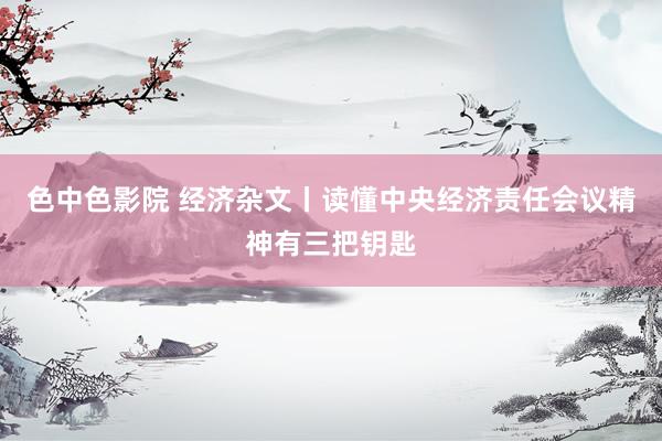 色中色影院 经济杂文丨读懂中央经济责任会议精神有三把钥匙