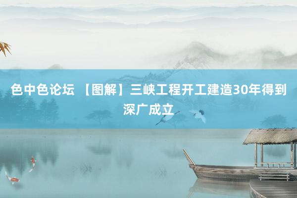 色中色论坛 【图解】三峡工程开工建造30年得到深广成立